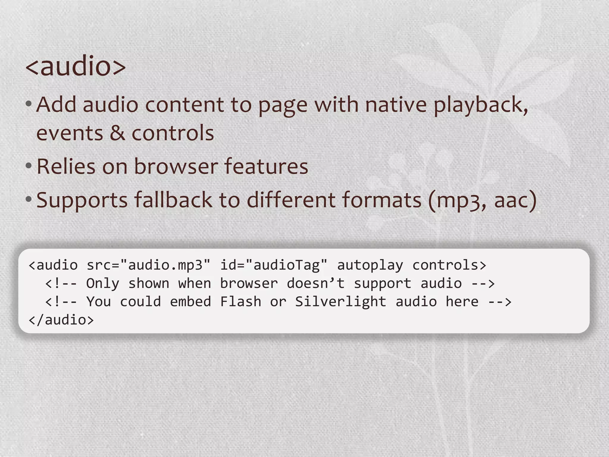 <audio>
• Add audio content to page with native playback,
  events & controls
• Relies on browser features
• Supports fallback to different formats (mp3, aac)

<audio src="audio.mp3" id="audioTag" autoplay controls>
  <!-- Only shown when browser doesn’t support audio -->
  <!-- You could embed Flash or Silverlight audio here -->
</audio>
 
