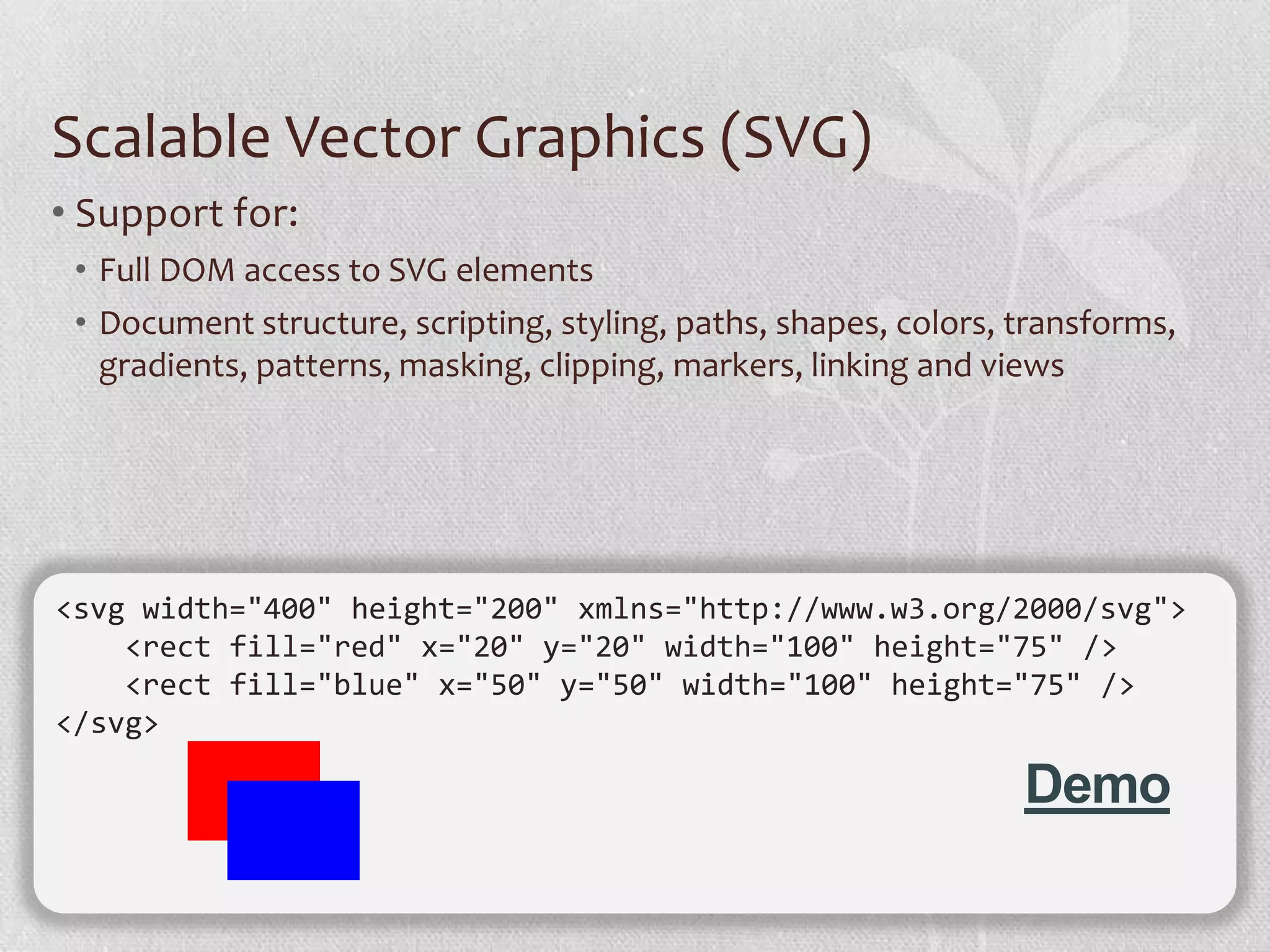 Scalable Vector Graphics (SVG)
• Support for:
 • Full DOM access to SVG elements
 • Document structure, scripting, styling, paths, shapes, colors, transforms,
   gradients, patterns, masking, clipping, markers, linking and views




<svg width="400" height="200" xmlns="http://www.w3.org/2000/svg">
    <rect fill="red" x="20" y="20" width="100" height="75" />
    <rect fill="blue" x="50" y="50" width="100" height="75" />
</svg>

                                                                  Demo
 