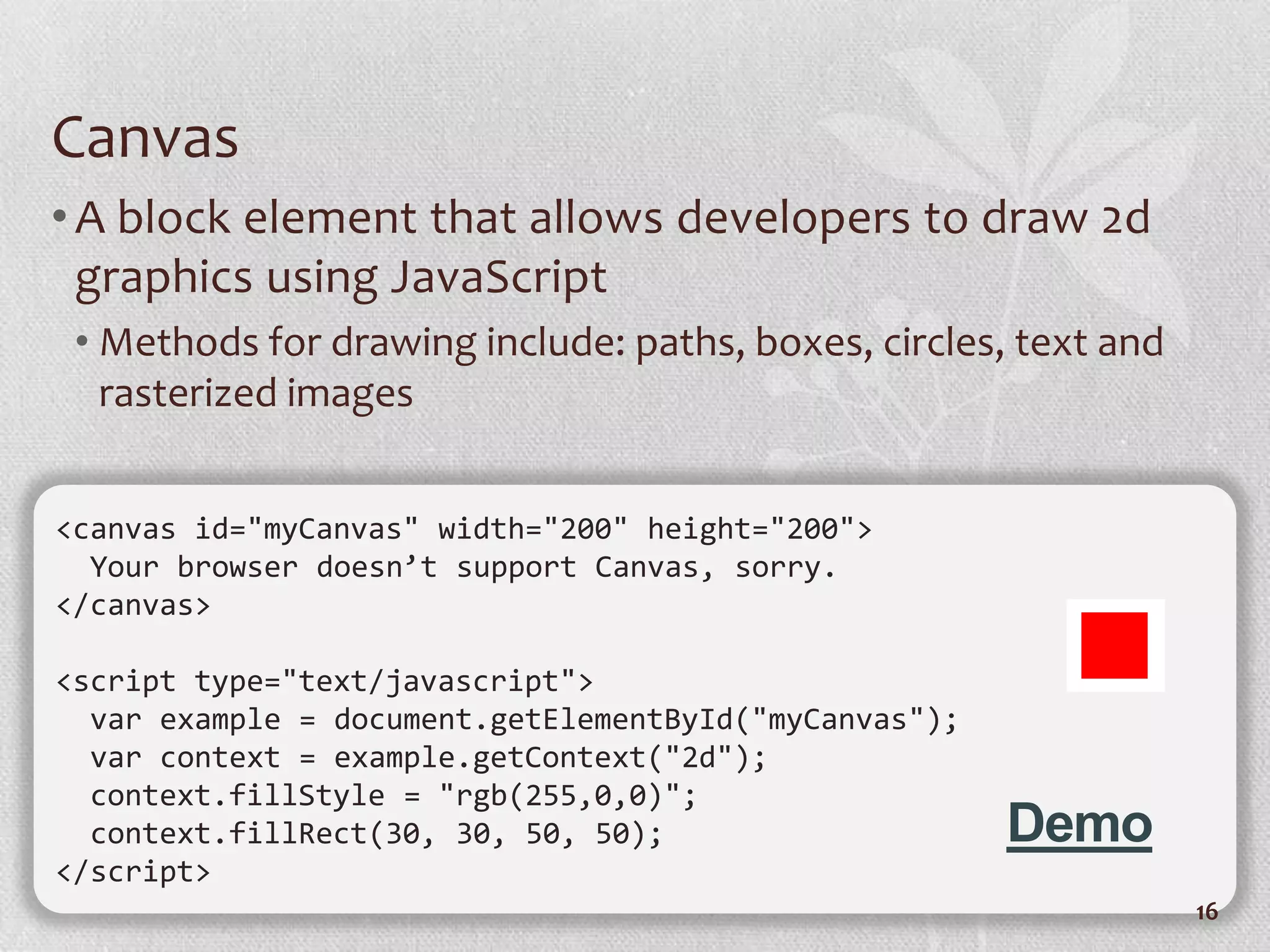 Canvas
• A block element that allows developers to draw 2d
  graphics using JavaScript
 • Methods for drawing include: paths, boxes, circles, text and
   rasterized images


<canvas id="myCanvas" width="200" height="200">
  Your browser doesn’t support Canvas, sorry.
</canvas>

<script type="text/javascript">
  var example = document.getElementById("myCanvas");
  var context = example.getContext("2d");
  context.fillStyle = "rgb(255,0,0)";
  context.fillRect(30, 30, 50, 50);                    Demo
</script>
                                                                  16
 