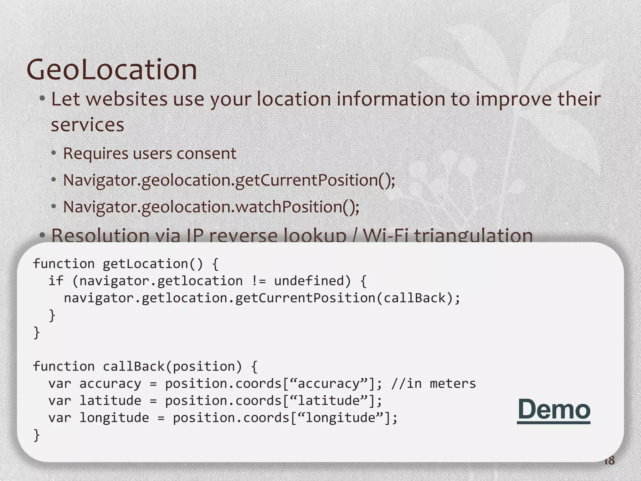GeoLocation
• Let websites use your location information to improve their
  services
  • Requires users consent
  • Navigator.geolocation.getCurrentPosition();
  • Navigator.geolocation.watchPosition();
• Resolution via IP reverse lookup / Wi-Fi triangulation
function getLocation() {
  if (navigator.getlocation != undefined) {
    navigator.getlocation.getCurrentPosition(callBack);
  }
}

function callBack(position) {
  var accuracy = position.coords[“accuracy”]; //in meters
  var latitude = position.coords[“latitude”];
  var longitude = position.coords[“longitude”];             Demo
}
                                                                   18
 
