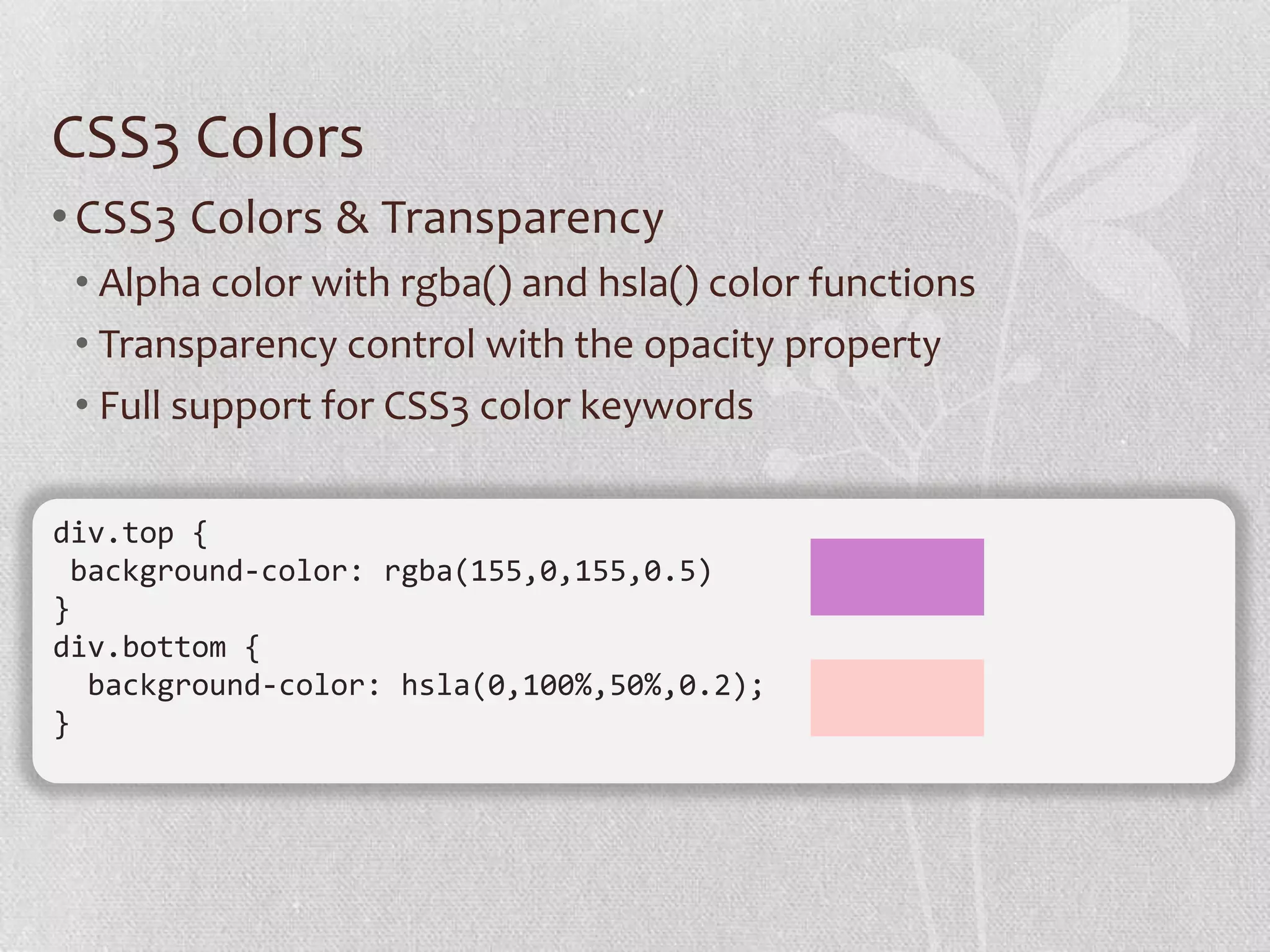 CSS3 Colors
• CSS3 Colors & Transparency
 • Alpha color with rgba() and hsla() color functions
 • Transparency control with the opacity property
 • Full support for CSS3 color keywords

div.top {
 background-color: rgba(155,0,155,0.5)
}
div.bottom {
  background-color: hsla(0,100%,50%,0.2);
}
 