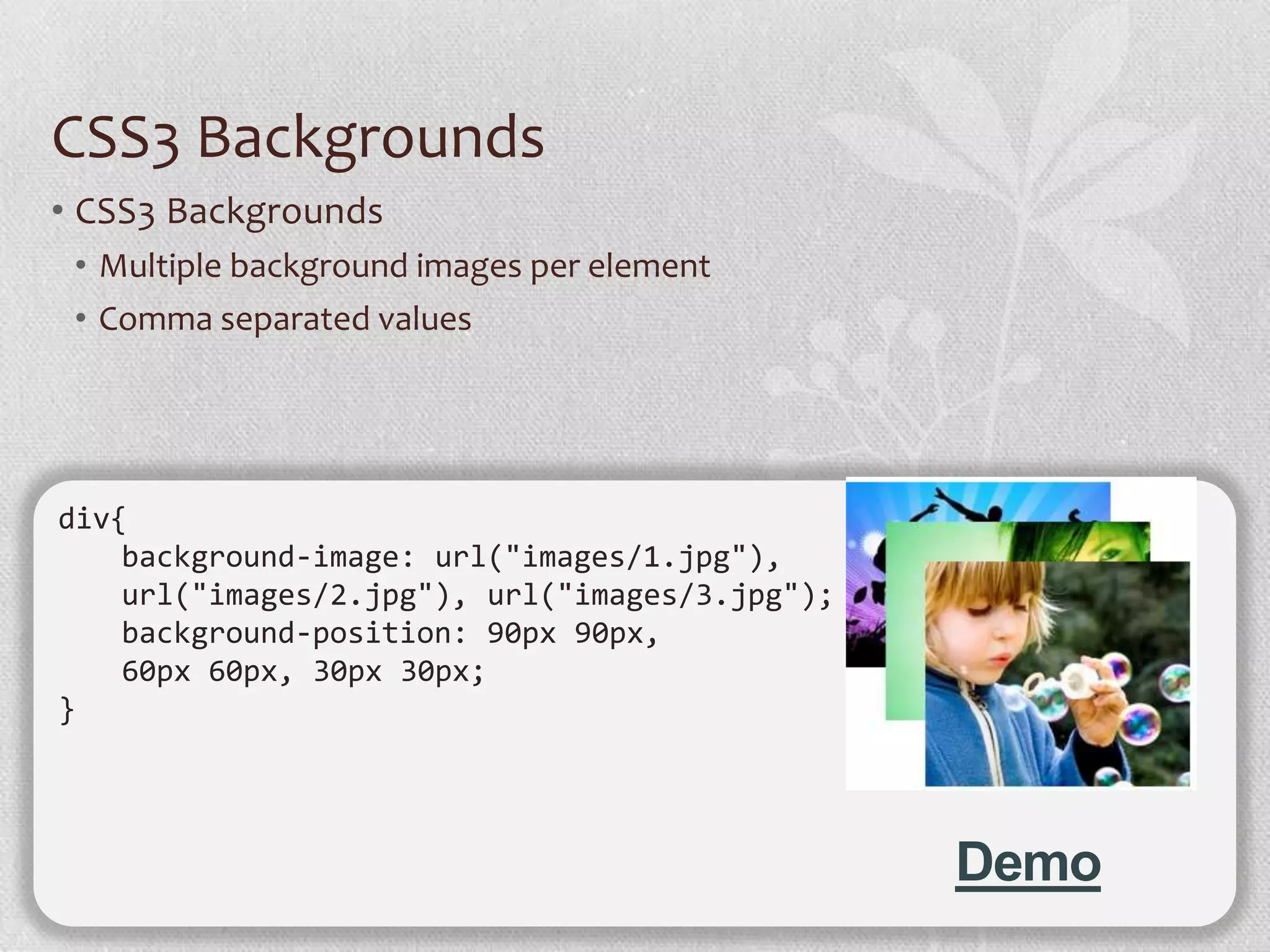 CSS3 Backgrounds
• CSS3 Backgrounds
 • Multiple background images per element
 • Comma separated values




div{
    background-image: url("images/1.jpg"),
    url("images/2.jpg"), url("images/3.jpg");
    background-position: 90px 90px,
    60px 60px, 30px 30px;
}




                                                Demo
 