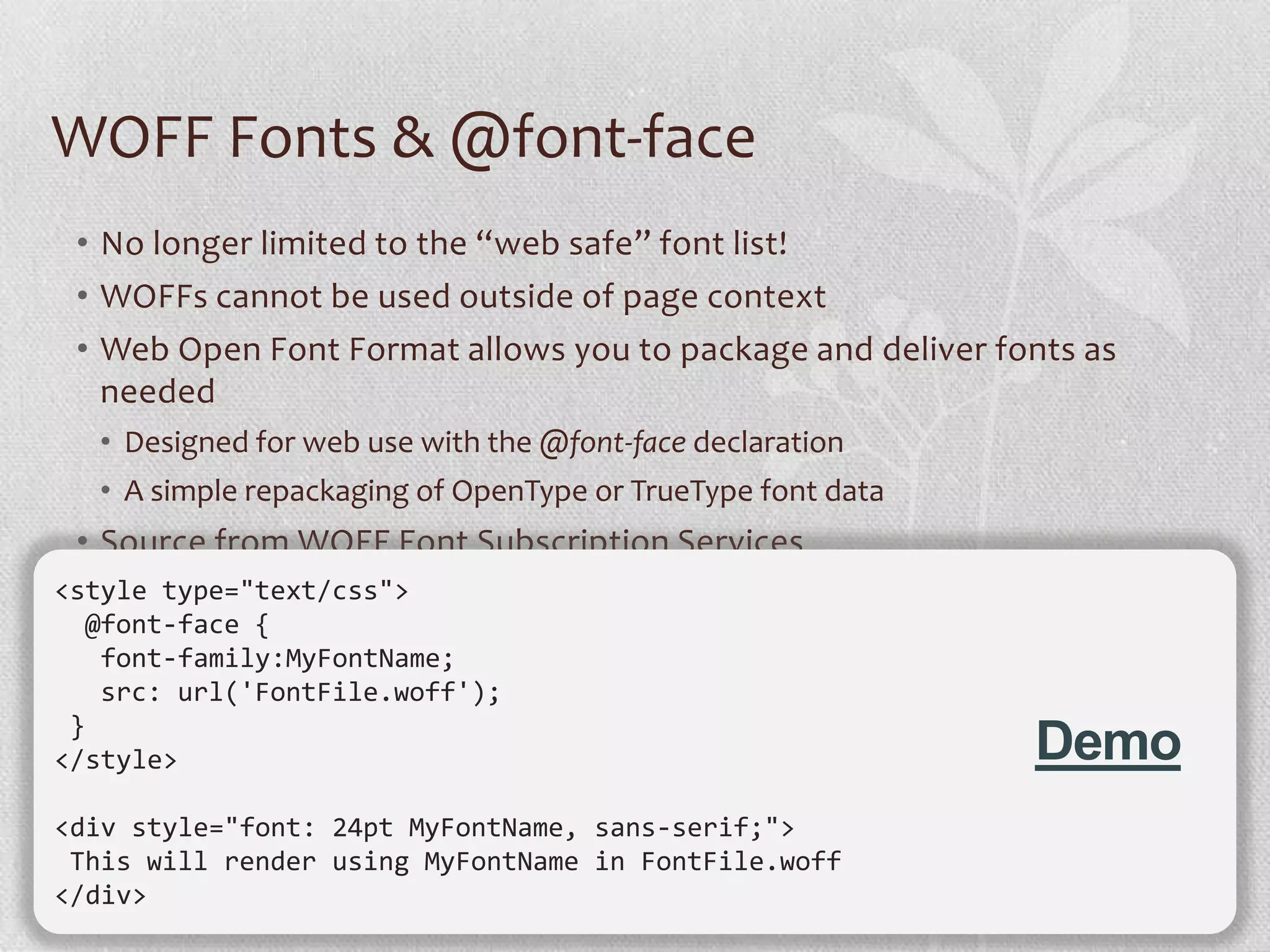 WOFF Fonts & @font-face
 • No longer limited to the “web safe” font list!
 • WOFFs cannot be used outside of page context
 • Web Open Font Format allows you to package and deliver fonts as
   needed
  • Designed for web use with the @font-face declaration
  • A simple repackaging of OpenType or TrueType font data
 • Source from WOFF Font Subscription Services
<style type="text/css">
  @font-face {
   font-family:MyFontName;
   src: url('FontFile.woff');
 }
</style>                                                     Demo
<div style="font: 24pt MyFontName, sans-serif;">
 This will render using MyFontName in FontFile.woff
</div>
                                                                     24
 