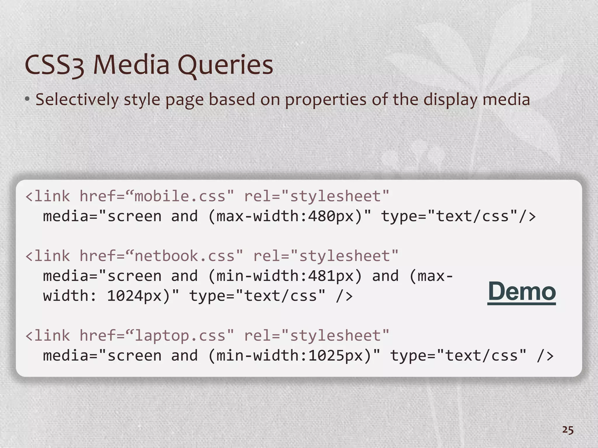CSS3 Media Queries
• Selectively style page based on properties of the display media




<link href=“mobile.css" rel="stylesheet"
  media="screen and (max-width:480px)" type="text/css"/>

<link href=“netbook.css" rel="stylesheet"
  media="screen and (min-width:481px) and (max-
  width: 1024px)" type="text/css" />                       Demo
<link href=“laptop.css" rel="stylesheet"
  media="screen and (min-width:1025px)" type="text/css" />



                                                                    25
 
