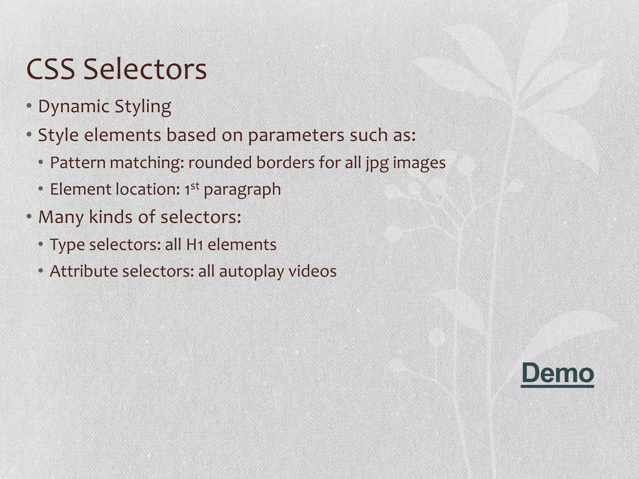 CSS Selectors
• Dynamic Styling
• Style elements based on parameters such as:
 • Pattern matching: rounded borders for all jpg images
 • Element location: 1st paragraph
• Many kinds of selectors:
 • Type selectors: all H1 elements
 • Attribute selectors: all autoplay videos




                                                          Demo
 