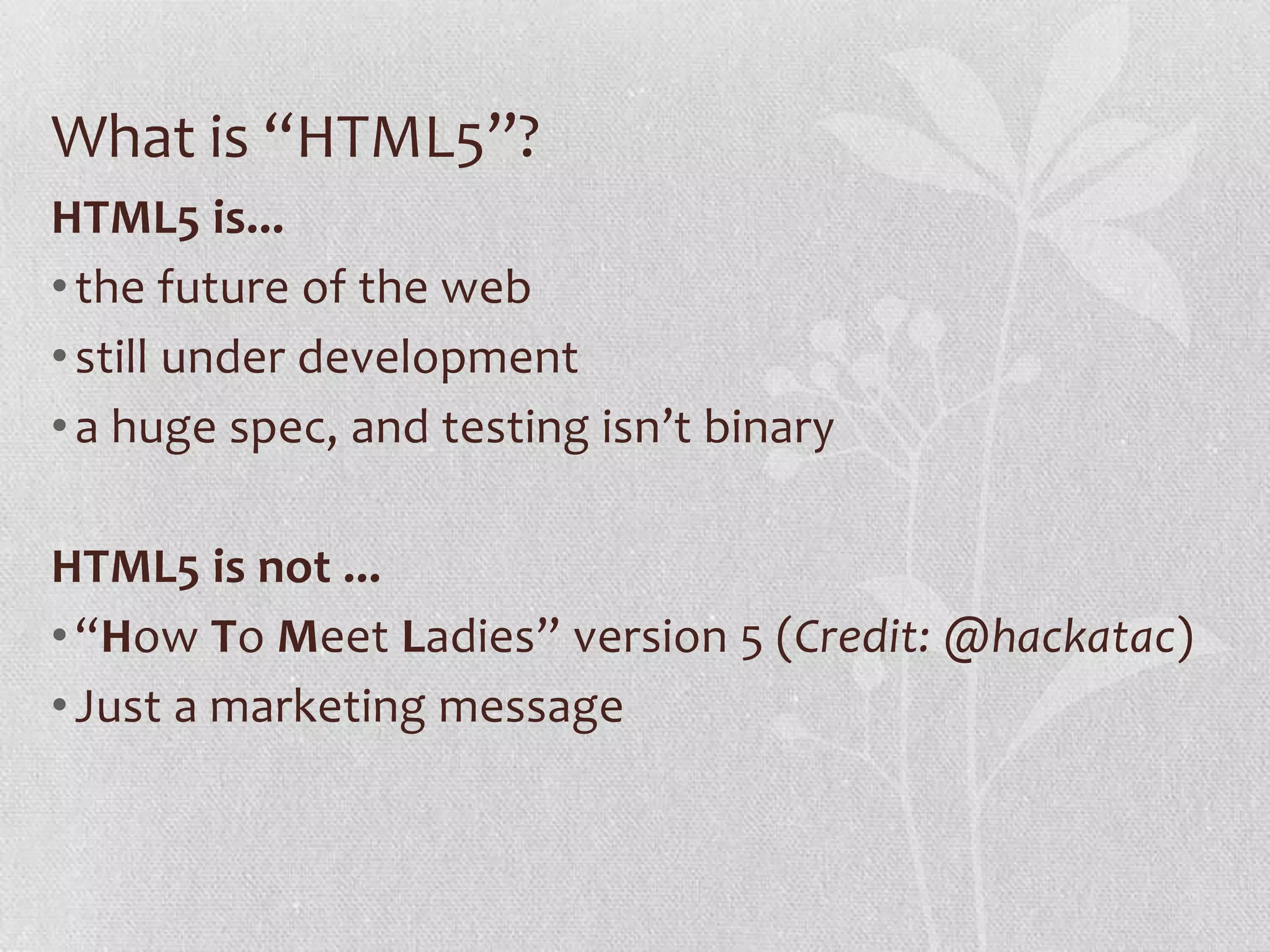 What is “HTML5”?
HTML5 is...
• the future of the web
• still under development
• a huge spec, and testing isn’t binary

HTML5 is not ...
• “How To Meet Ladies” version 5 (Credit: @hackatac)
• Just a marketing message
 