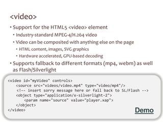 <video>
• Support for the HTML5 <video> element
  • Industry-standard MPEG-4/H.264 video
  • Video can be composited with anything else on the page
   • HTML content, images, SVG graphics
   • Hardware accelerated, GPU-based decoding
• Supports fallback to different formats (mp4, webm) as well
  as Flash/Silverlight
<video id="myVideo" controls>
    <source src="videos/video.mp4" type="video/mp4"/>
    <!–- insert sorry message here or fall back to SL/Flash -->
    <object type="application/x-silverlight-2">
        <param name="source" value="player.xap">
    </object>
</video>                                                     Demo
 