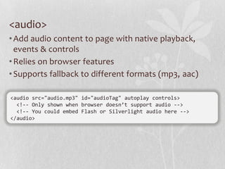 <audio>
• Add audio content to page with native playback,
  events & controls
• Relies on browser features
• Supports fallback to different formats (mp3, aac)

<audio src="audio.mp3" id="audioTag" autoplay controls>
  <!-- Only shown when browser doesn’t support audio -->
  <!-- You could embed Flash or Silverlight audio here -->
</audio>
 
