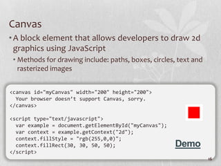 Canvas
• A block element that allows developers to draw 2d
  graphics using JavaScript
 • Methods for drawing include: paths, boxes, circles, text and
   rasterized images


<canvas id="myCanvas" width="200" height="200">
  Your browser doesn’t support Canvas, sorry.
</canvas>

<script type="text/javascript">
  var example = document.getElementById("myCanvas");
  var context = example.getContext("2d");
  context.fillStyle = "rgb(255,0,0)";
  context.fillRect(30, 30, 50, 50);                    Demo
</script>
                                                                  16
 