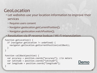 GeoLocation
• Let websites use your location information to improve their
  services
  • Requires users consent
  • Navigator.geolocation.getCurrentPosition();
  • Navigator.geolocation.watchPosition();
• Resolution via IP reverse lookup / Wi-Fi triangulation
function getLocation() {
  if (navigator.getlocation != undefined) {
    navigator.getlocation.getCurrentPosition(callBack);
  }
}

function callBack(position) {
  var accuracy = position.coords[“accuracy”]; //in meters
  var latitude = position.coords[“latitude”];
  var longitude = position.coords[“longitude”];             Demo
}
                                                                   18
 