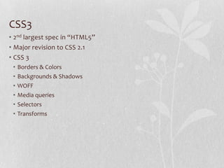 CSS3
• 2nd largest spec in “HTML5”
• Major revision to CSS 2.1
• CSS 3
 •   Borders & Colors
 •   Backgrounds & Shadows
 •   WOFF
 •   Media queries
 •   Selectors
 •   Transforms
 