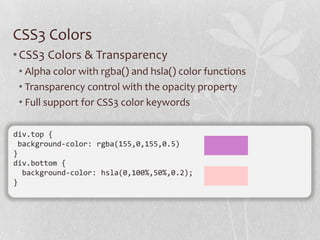CSS3 Colors
• CSS3 Colors & Transparency
 • Alpha color with rgba() and hsla() color functions
 • Transparency control with the opacity property
 • Full support for CSS3 color keywords

div.top {
 background-color: rgba(155,0,155,0.5)
}
div.bottom {
  background-color: hsla(0,100%,50%,0.2);
}
 