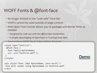 WOFF Fonts & @font-face
 • No longer limited to the “web safe” font list!
 • WOFFs cannot be used outside of page context
 • Web Open Font Format allows you to package and deliver fonts as
   needed
  • Designed for web use with the @font-face declaration
  • A simple repackaging of OpenType or TrueType font data
 • Source from WOFF Font Subscription Services
<style type="text/css">
  @font-face {
   font-family:MyFontName;
   src: url('FontFile.woff');
 }
</style>                                                     Demo
<div style="font: 24pt MyFontName, sans-serif;">
 This will render using MyFontName in FontFile.woff
</div>
                                                                     24
 