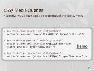 CSS3 Media Queries
• Selectively style page based on properties of the display media




<link href=“mobile.css" rel="stylesheet"
  media="screen and (max-width:480px)" type="text/css"/>

<link href=“netbook.css" rel="stylesheet"
  media="screen and (min-width:481px) and (max-
  width: 1024px)" type="text/css" />                       Demo
<link href=“laptop.css" rel="stylesheet"
  media="screen and (min-width:1025px)" type="text/css" />



                                                                    25
 