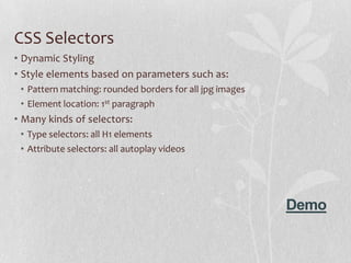 CSS Selectors
• Dynamic Styling
• Style elements based on parameters such as:
 • Pattern matching: rounded borders for all jpg images
 • Element location: 1st paragraph
• Many kinds of selectors:
 • Type selectors: all H1 elements
 • Attribute selectors: all autoplay videos




                                                          Demo
 