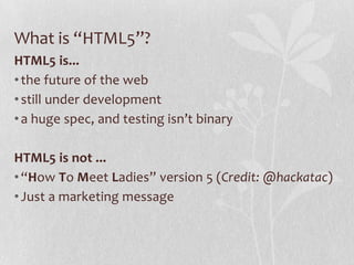 What is “HTML5”?
HTML5 is...
• the future of the web
• still under development
• a huge spec, and testing isn’t binary

HTML5 is not ...
• “How To Meet Ladies” version 5 (Credit: @hackatac)
• Just a marketing message
 