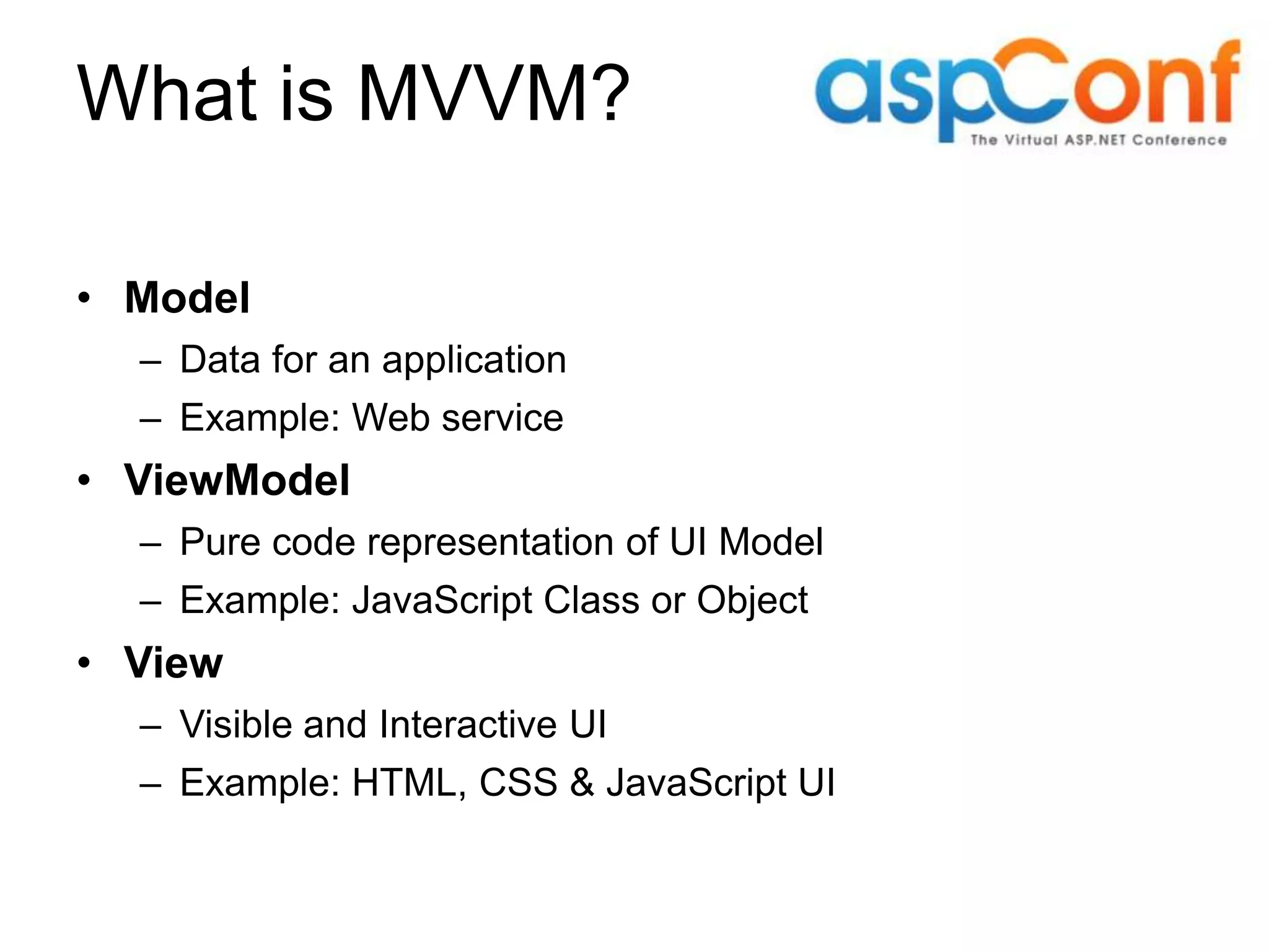 What is MVVM? • Model – Data for an application – Example: Web service • ViewModel – Pure code representation of UI Model – Example: JavaScript Class or Object • View – Visible and Interactive UI – Example: HTML, CSS & JavaScript UI 