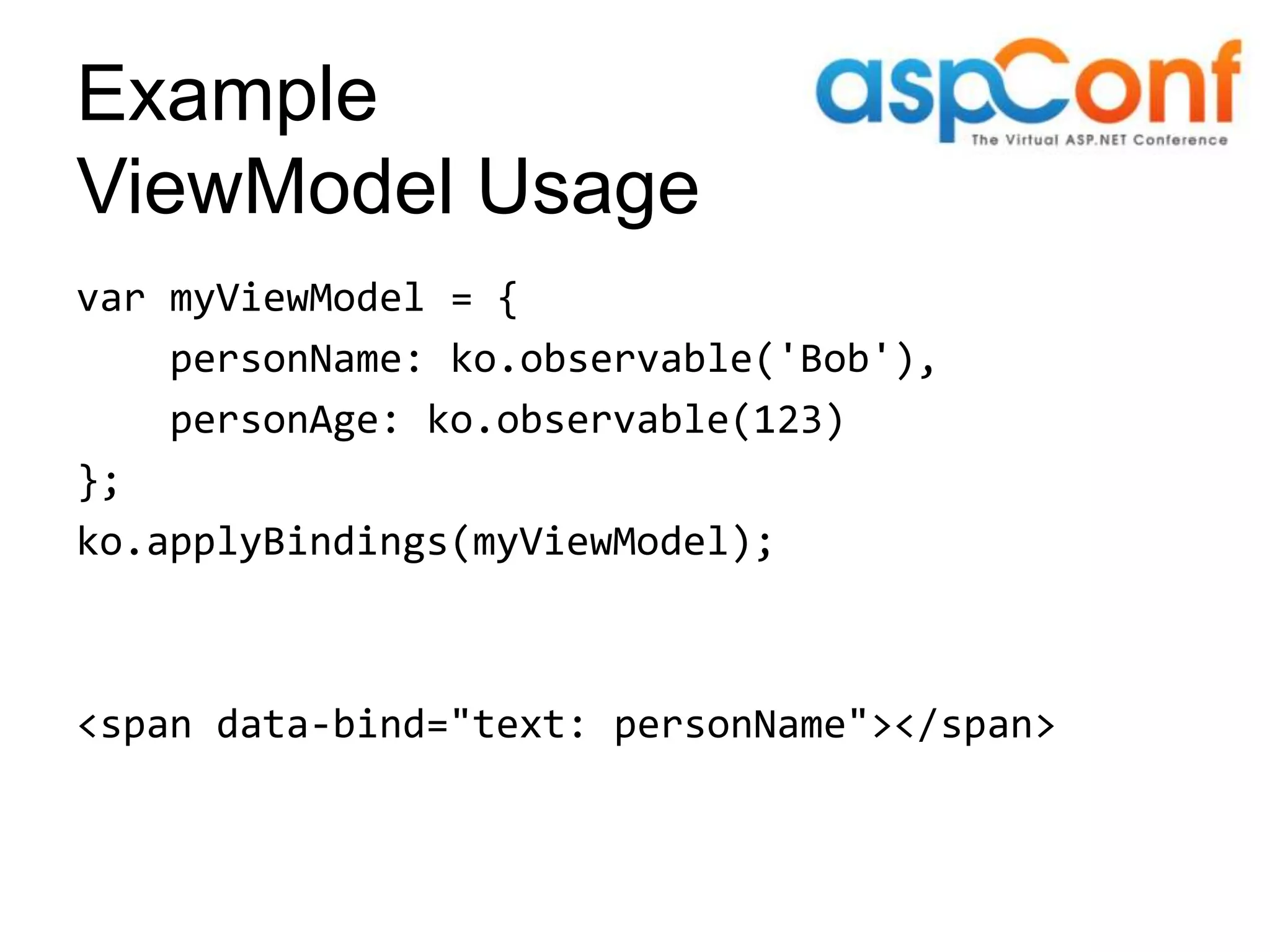 Example ViewModel Usage var myViewModel = { personName: ko.observable('Bob'), personAge: ko.observable(123) }; ko.applyBindings(myViewModel); <span data-bind="text: personName"></span> 