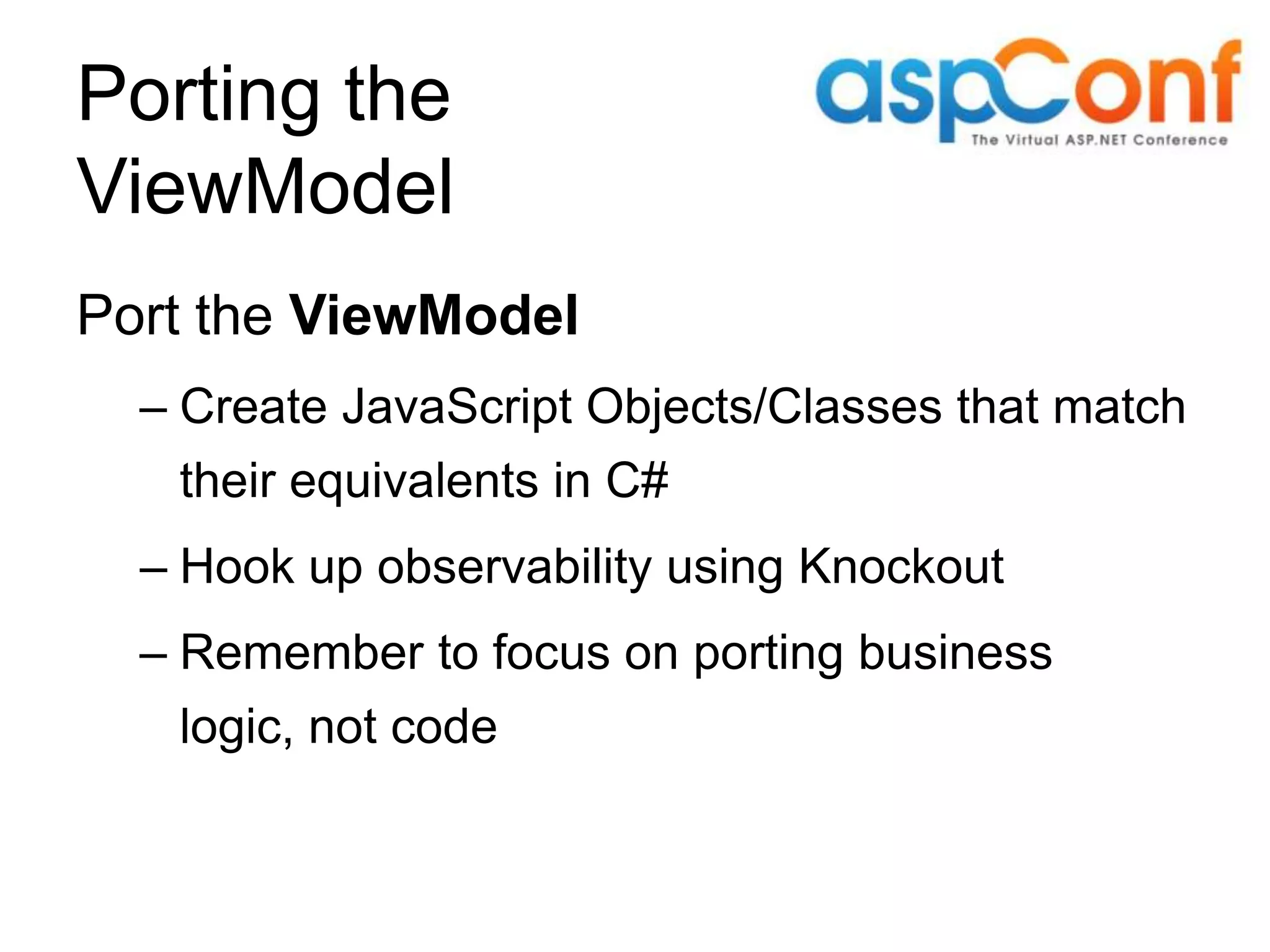 Porting the ViewModel Port the ViewModel – Create JavaScript Objects/Classes that match their equivalents in C# – Hook up observability using Knockout – Remember to focus on porting business logic, not code 
