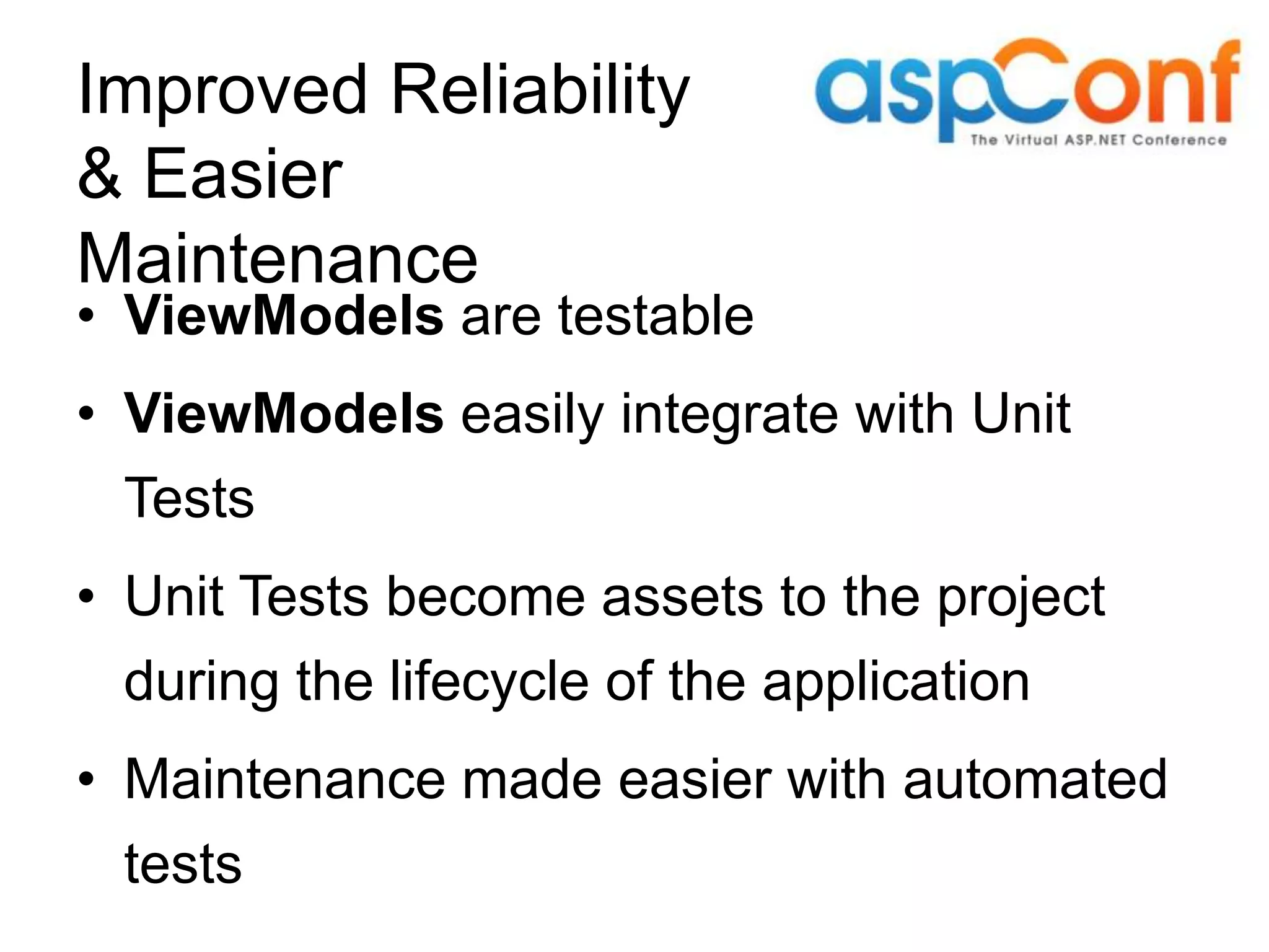 Improved Reliability & Easier Maintenance • ViewModels are testable • ViewModels easily integrate with Unit Tests • Unit Tests become assets to the project during the lifecycle of the application • Maintenance made easier with automated tests 