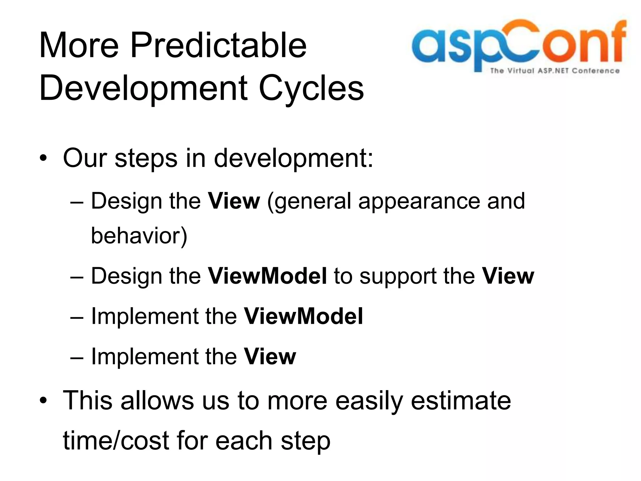 More Predictable Development Cycles • Our steps in development: – Design the View (general appearance and behavior) – Design the ViewModel to support the View – Implement the ViewModel – Implement the View • This allows us to more easily estimate time/cost for each step 
