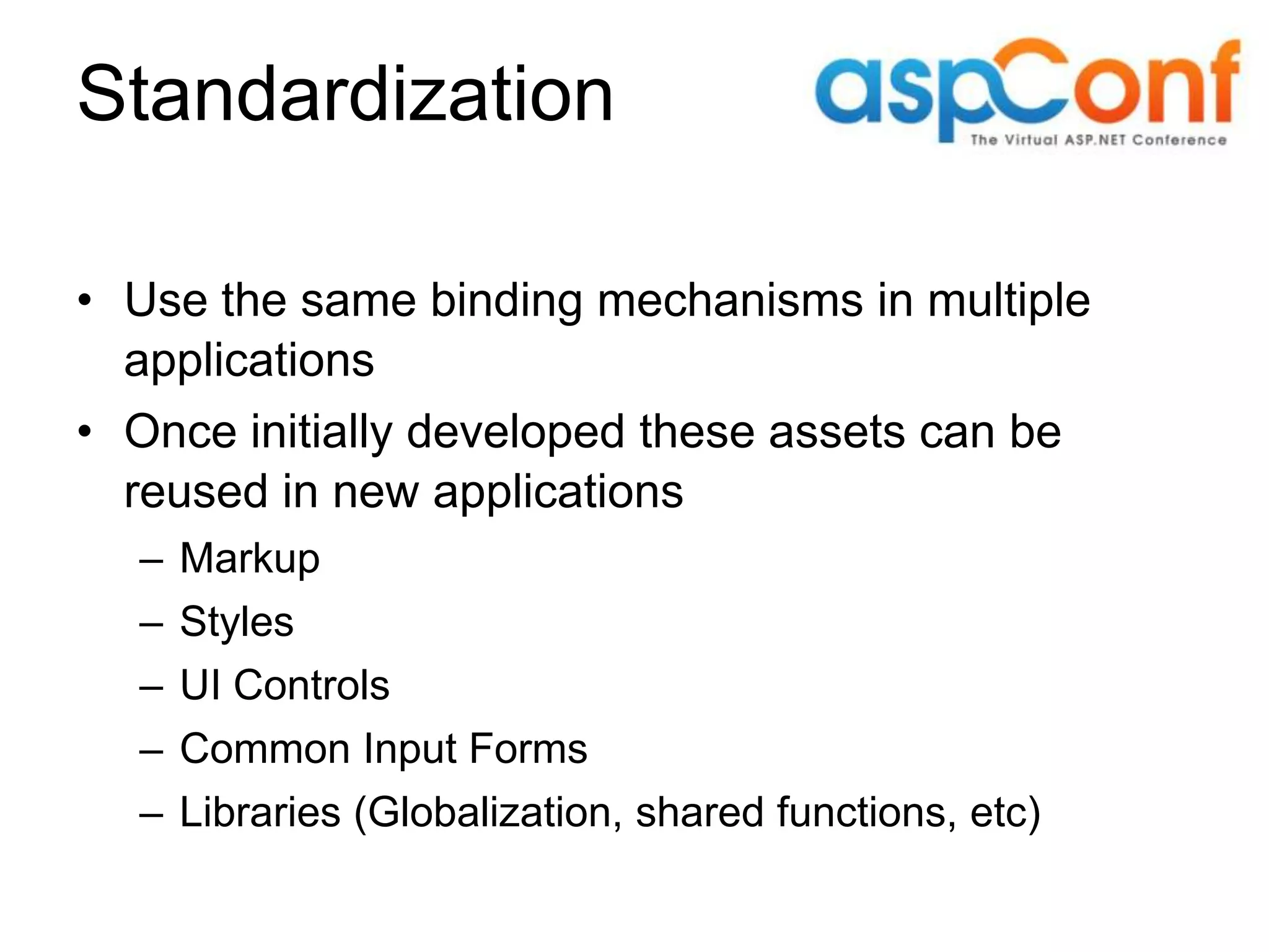 Standardization • Use the same binding mechanisms in multiple applications • Once initially developed these assets can be reused in new applications – Markup – Styles – UI Controls – Common Input Forms – Libraries (Globalization, shared functions, etc) 