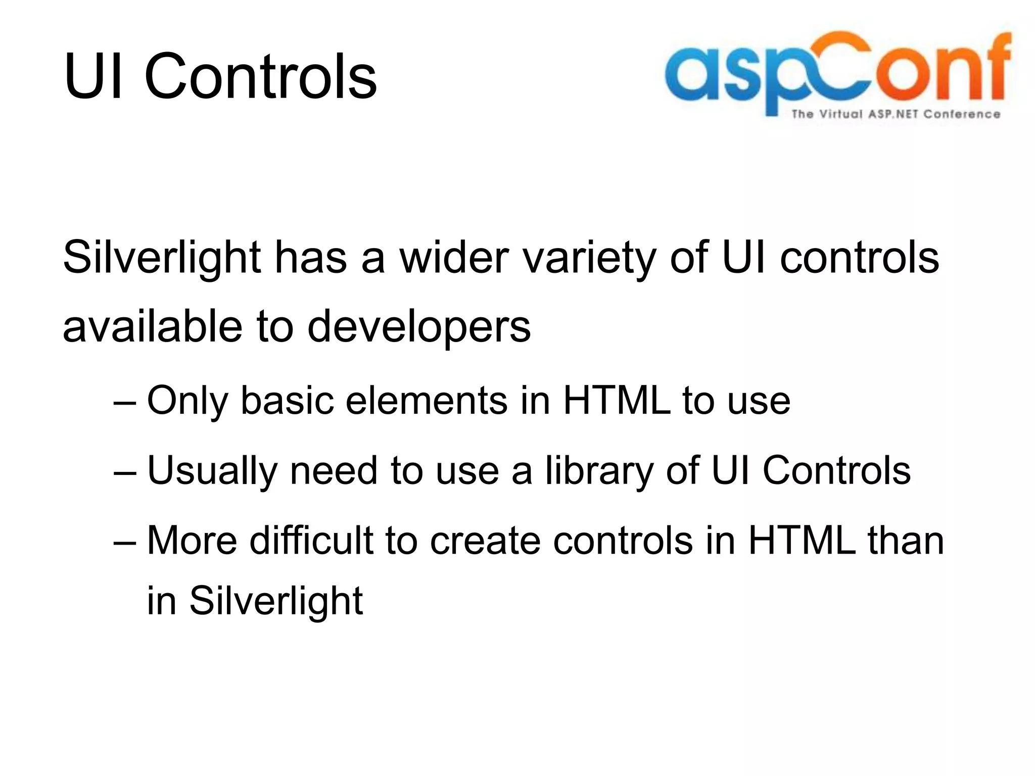 UI Controls Silverlight has a wider variety of UI controls available to developers – Only basic elements in HTML to use – Usually need to use a library of UI Controls – More difficult to create controls in HTML than in Silverlight 