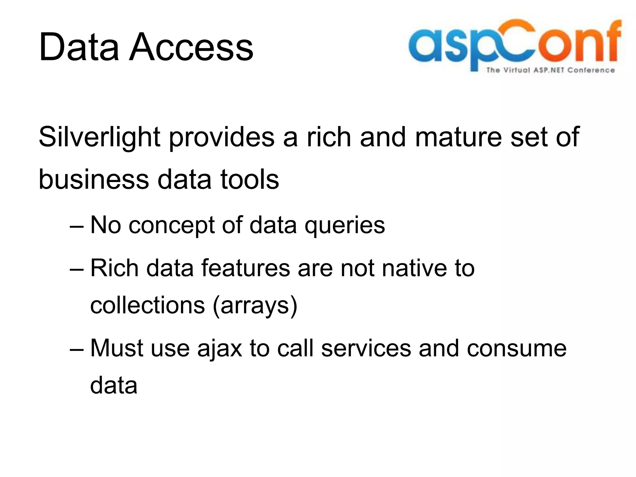 Data Access Silverlight provides a rich and mature set of business data tools – No concept of data queries – Rich data features are not native to collections (arrays) – Must use ajax to call services and consume data 