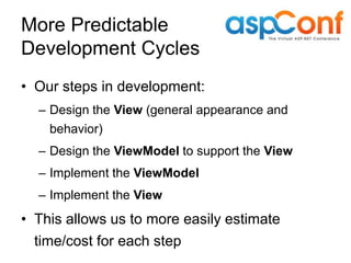 More Predictable
Development Cycles
• Our steps in development:
  – Design the View (general appearance and
    behavior)
  – Design the ViewModel to support the View
  – Implement the ViewModel
  – Implement the View
• This allows us to more easily estimate
  time/cost for each step
 
