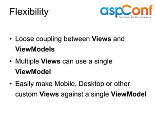 Flexibility

• Loose coupling between Views and
  ViewModels
• Multiple Views can use a single
  ViewModel
• Easily make Mobile, Desktop or other
  custom Views against a single ViewModel
 