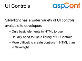 UI Controls

Silverlight has a wider variety of UI controls
available to developers
  – Only basic elements in HTML to use
  – Usually need to use a library of UI Controls
  – More difficult to create controls in HTML than
    in Silverlight
 