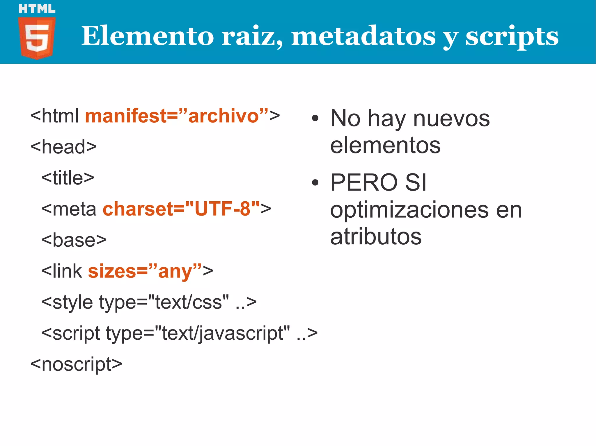 Elemento raiz, metadatos y scripts

<html manifest=”archivo”>         ●   No hay nuevos
<head>                                elementos
 <title>                          ●   PERO SI
 <meta charset="UTF-8">               optimizaciones en
 <base>                               atributos
 <link sizes=”any”>
 <style type="text/css" ..>
 <script type="text/javascript" ..>
<noscript>
 