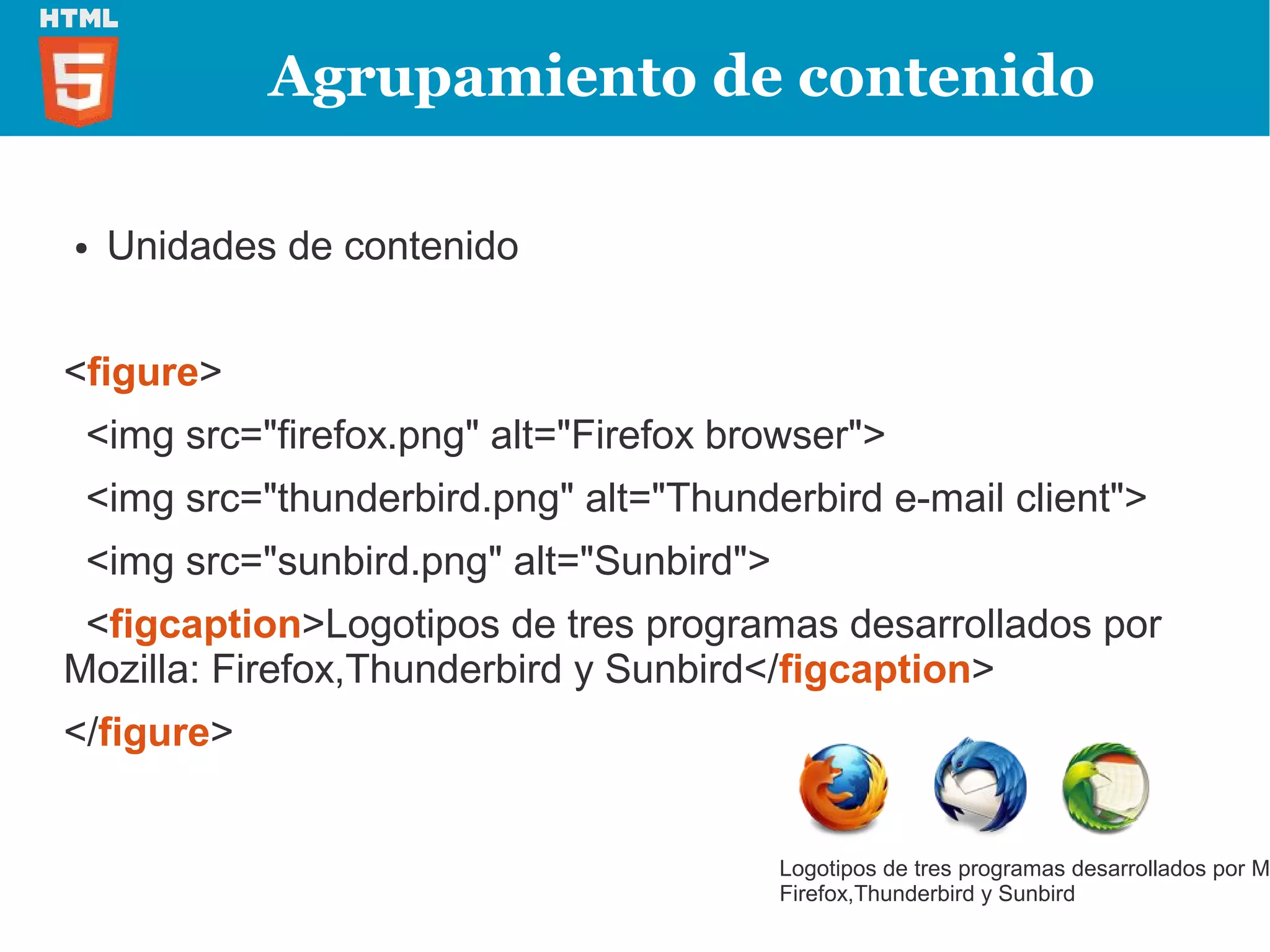 Agrupamiento de contenido

●   Unidades de contenido


<figure>
 <img src="firefox.png" alt="Firefox browser">
 <img src="thunderbird.png" alt="Thunderbird e-mail client">
 <img src="sunbird.png" alt="Sunbird">
 <figcaption>Logotipos de tres programas desarrollados por
Mozilla: Firefox,Thunderbird y Sunbird</figcaption>
</figure>


                                         Logotipos de tres programas desarrollados por M
                                         Firefox,Thunderbird y Sunbird
 