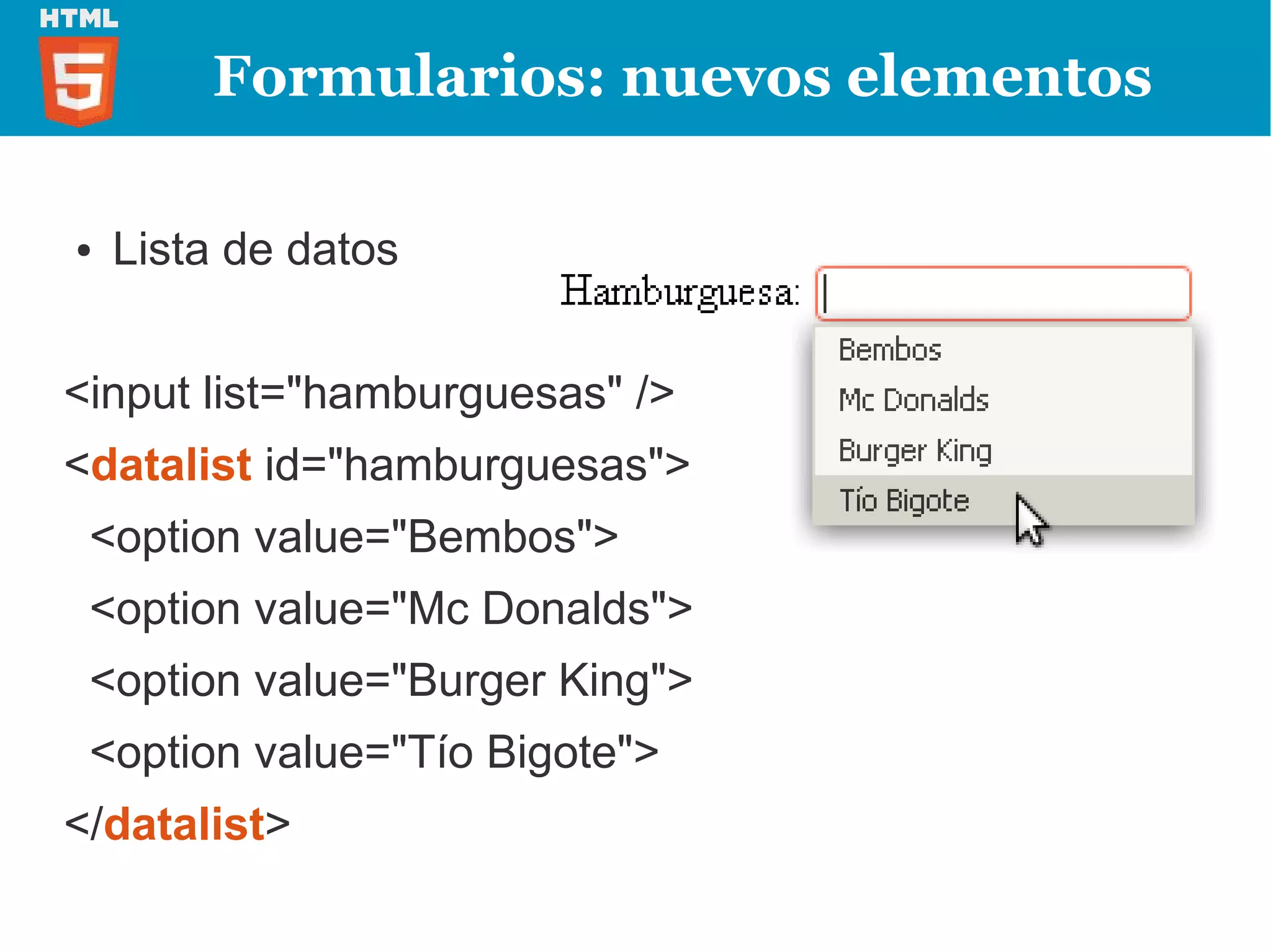 Formularios: nuevos elementos

●   Lista de datos


<input list="hamburguesas" />
<datalist id="hamburguesas">
 <option value="Bembos">
 <option value="Mc Donalds">
 <option value="Burger King">
 <option value="Tío Bigote">
</datalist>
 
