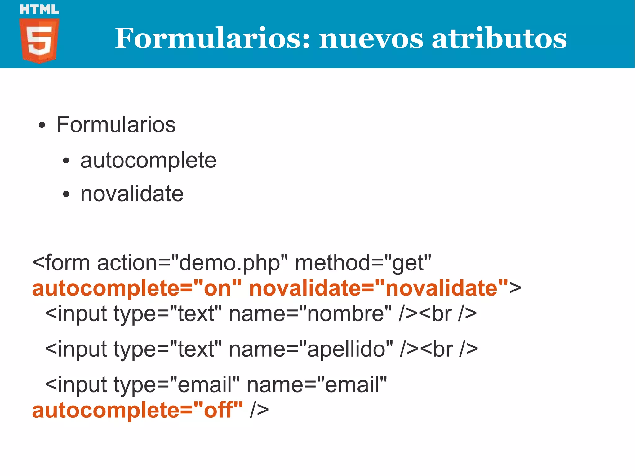 Formularios: nuevos atributos

●   Formularios
    ●   autocomplete
    ●   novalidate


<form action="demo.php" method="get"
autocomplete="on" novalidate="novalidate">
 <input type="text" name="nombre" /><br />
 <input type="text" name="apellido" /><br />
 <input type="email" name="email"
autocomplete="off" />
 