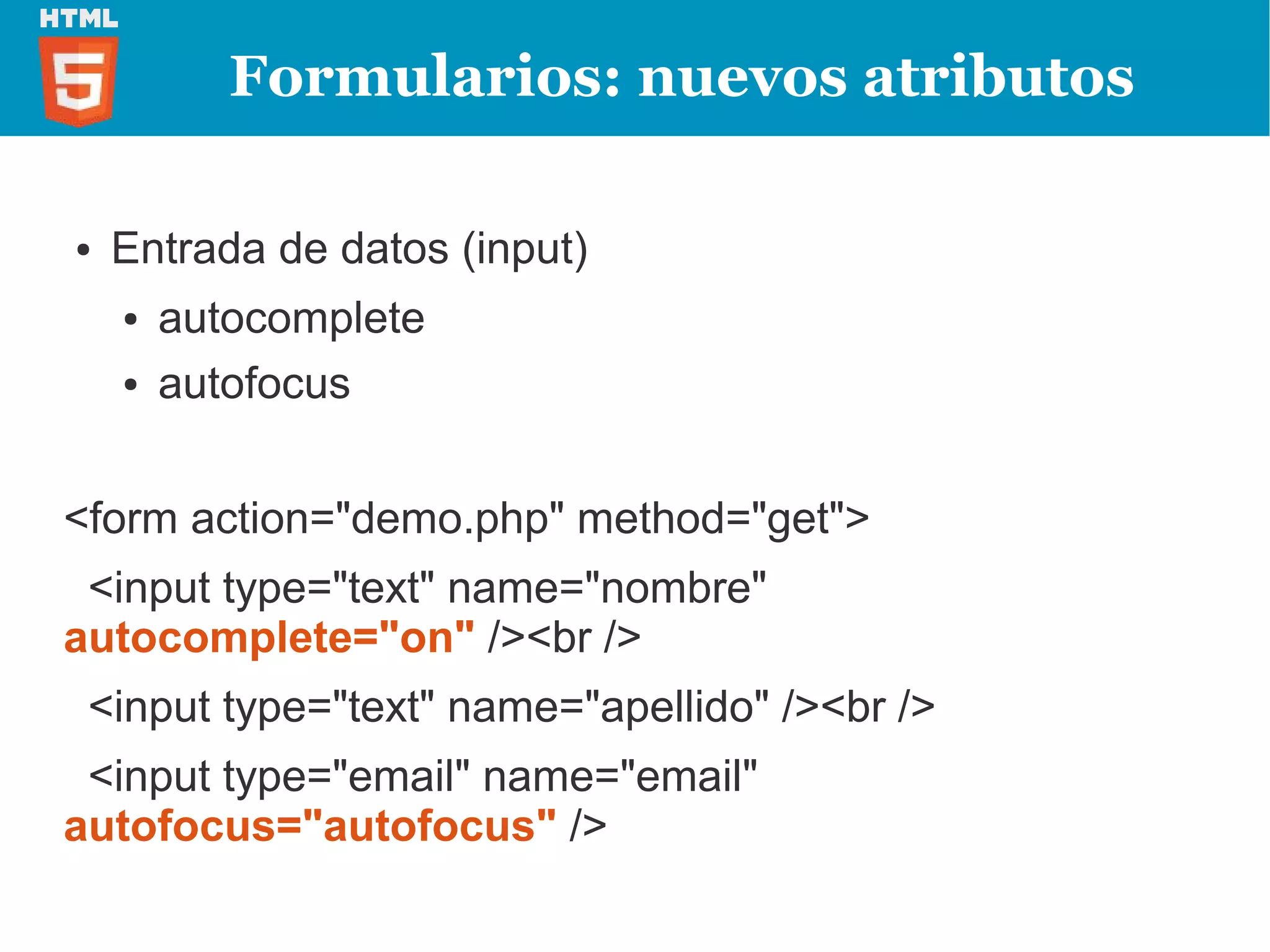 Formularios: nuevos atributos

●   Entrada de datos (input)
    ●   autocomplete
    ●   autofocus


<form action="demo.php" method="get">
 <input type="text" name="nombre"
autocomplete="on" /><br />
 <input type="text" name="apellido" /><br />
 <input type="email" name="email"
autofocus="autofocus" />
 