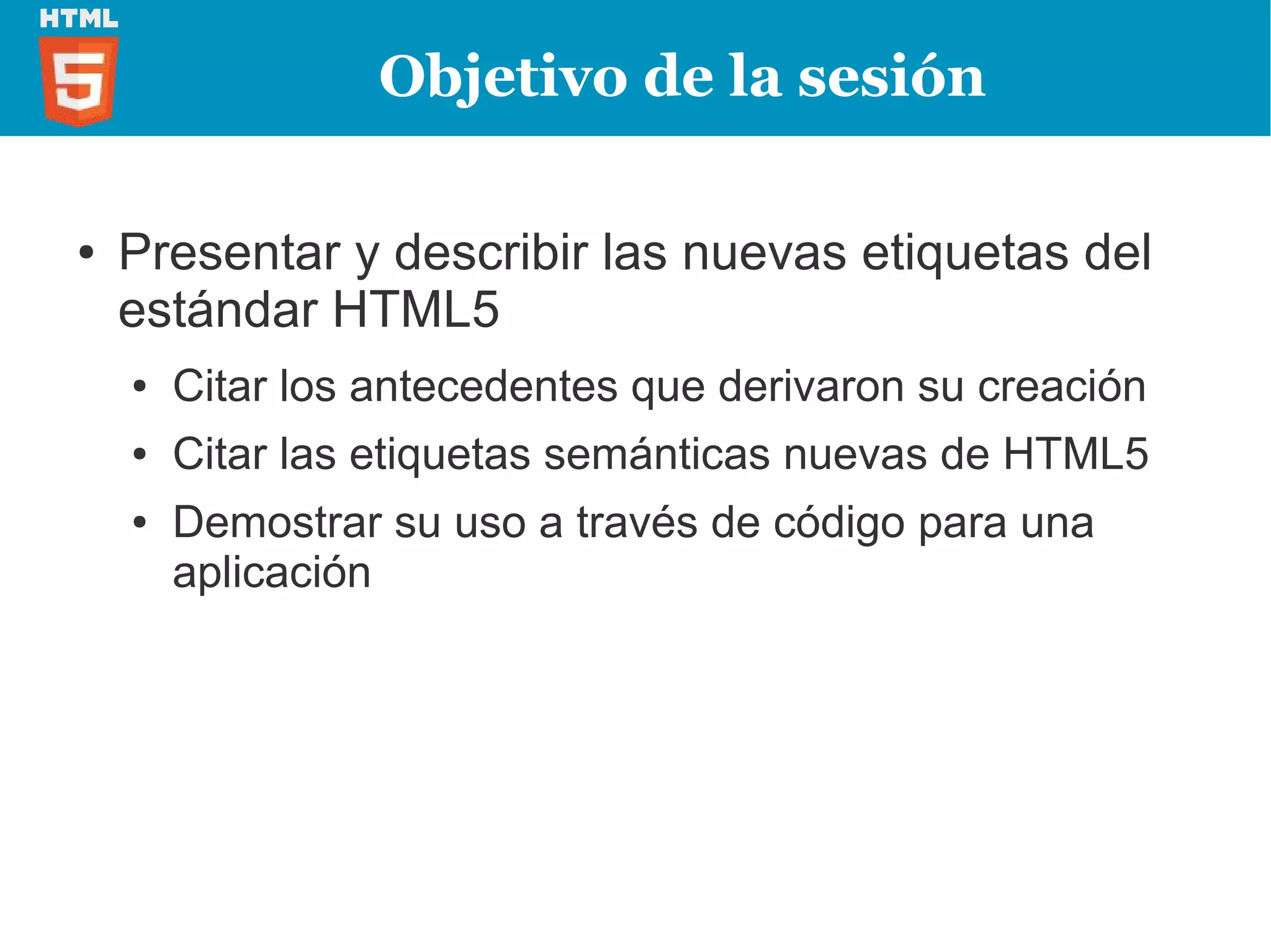 Objetivo de la sesión

●   Presentar y describir las nuevas etiquetas del
    estándar HTML5
    ●   Citar los antecedentes que derivaron su creación
    ●   Citar las etiquetas semánticas nuevas de HTML5
    ●   Demostrar su uso a través de código para una
        aplicación
 