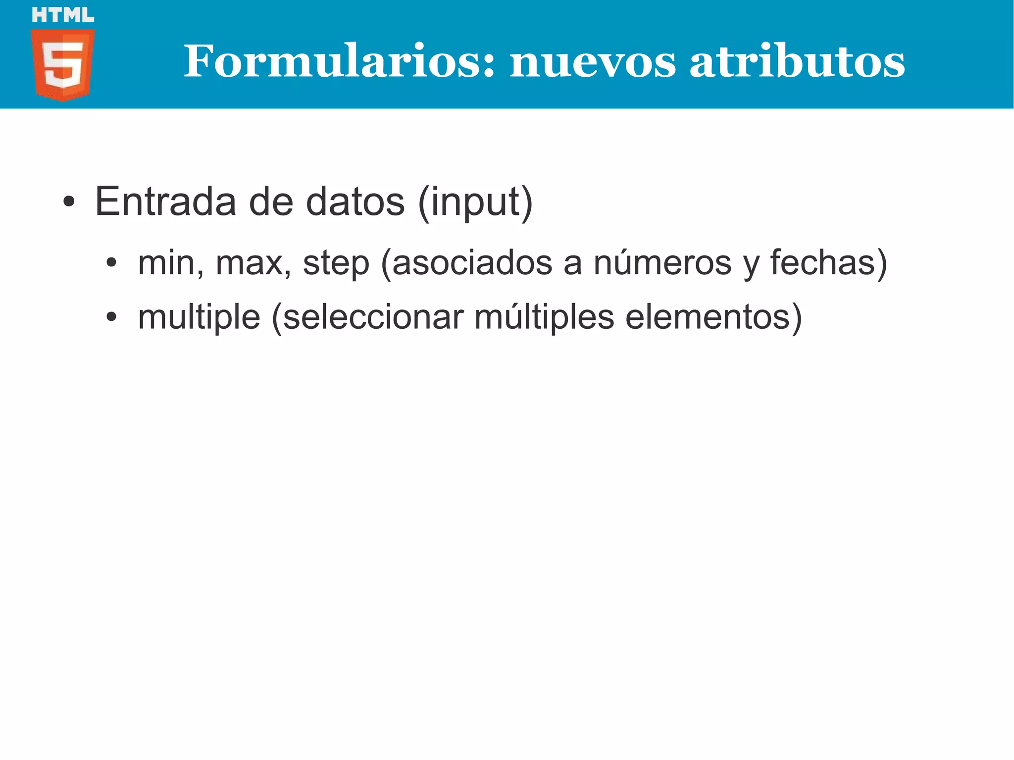 Formularios: nuevos atributos

●   Entrada de datos (input)
    ●   min, max, step (asociados a números y fechas)
    ●   multiple (seleccionar múltiples elementos)
 
