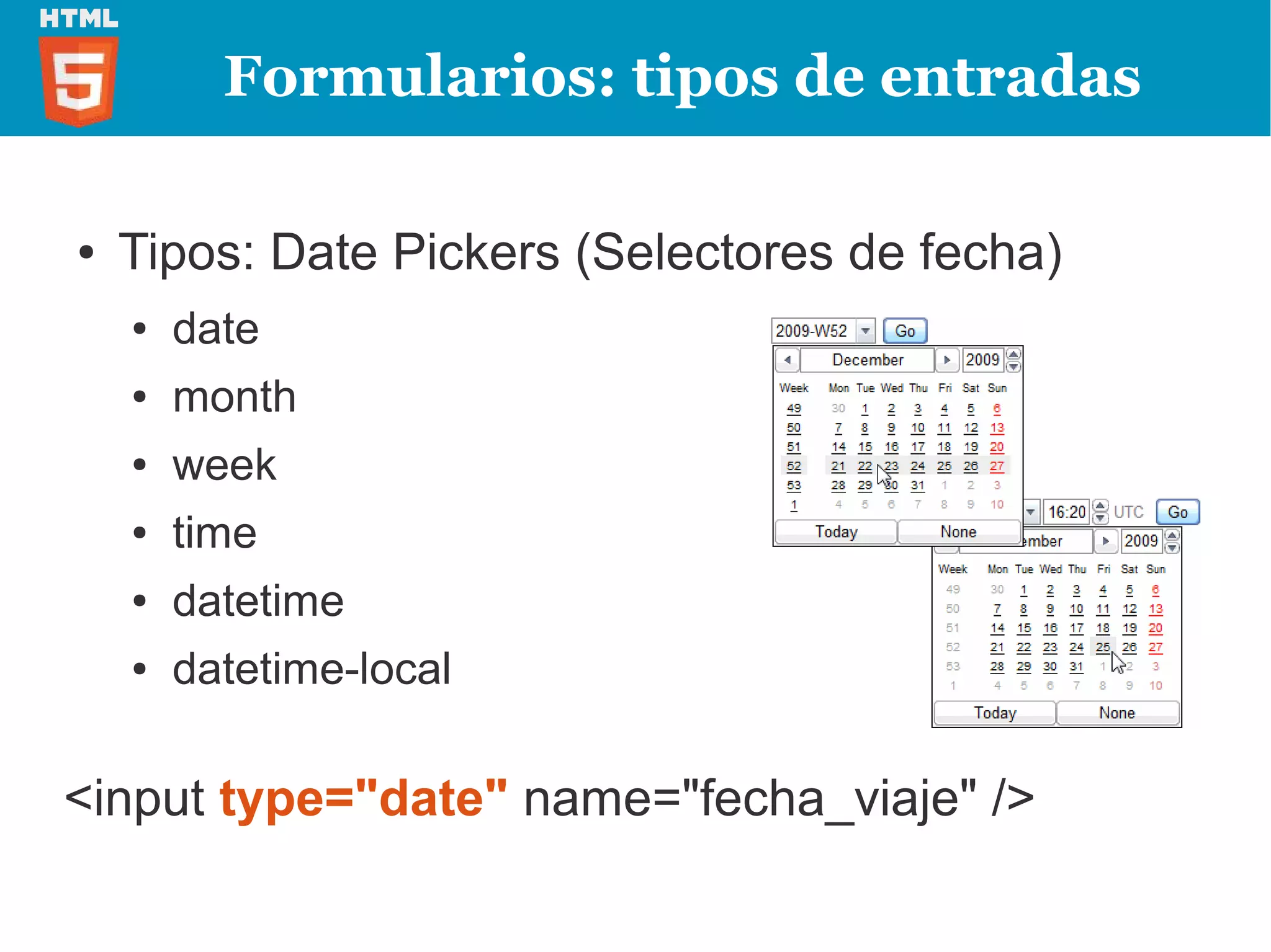 Formularios: tipos de entradas

●   Tipos: Date Pickers (Selectores de fecha)
    ●   date
    ●   month
    ●   week
    ●   time
    ●   datetime
    ●   datetime-local

<input type="date" name="fecha_viaje" />
 