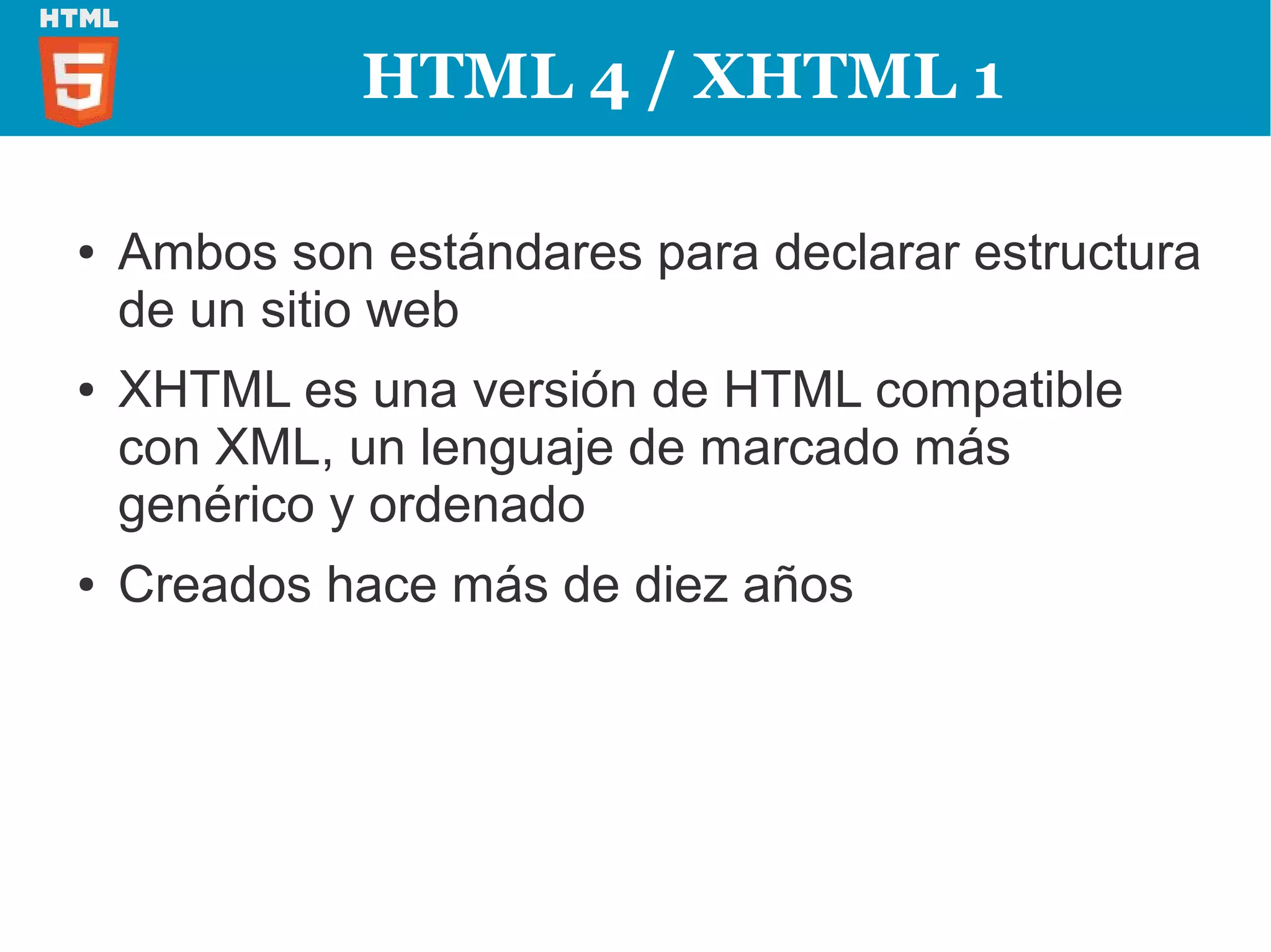 HTML 4 / XHTML 1

●   Ambos son estándares para declarar estructura
    de un sitio web
●   XHTML es una versión de HTML compatible
    con XML, un lenguaje de marcado más
    genérico y ordenado
●   Creados hace más de diez años
 