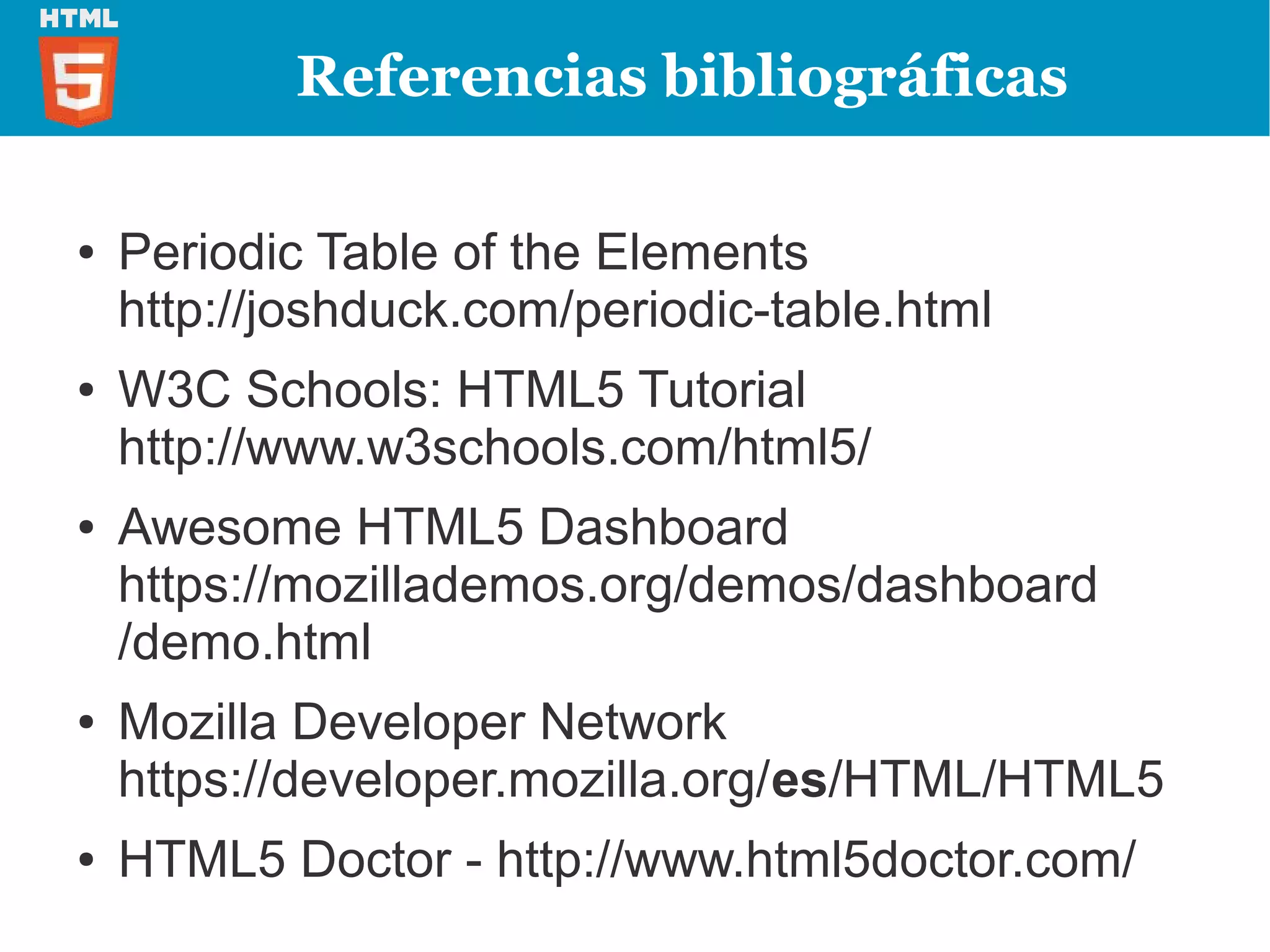 Referencias bibliográficas

●   Periodic Table of the Elements
    http://joshduck.com/periodic-table.html
●   W3C Schools: HTML5 Tutorial
    http://www.w3schools.com/html5/
●   Awesome HTML5 Dashboard
    https://mozillademos.org/demos/dashboard
    /demo.html
●   Mozilla Developer Network
    https://developer.mozilla.org/es/HTML/HTML5
●   HTML5 Doctor - http://www.html5doctor.com/
 