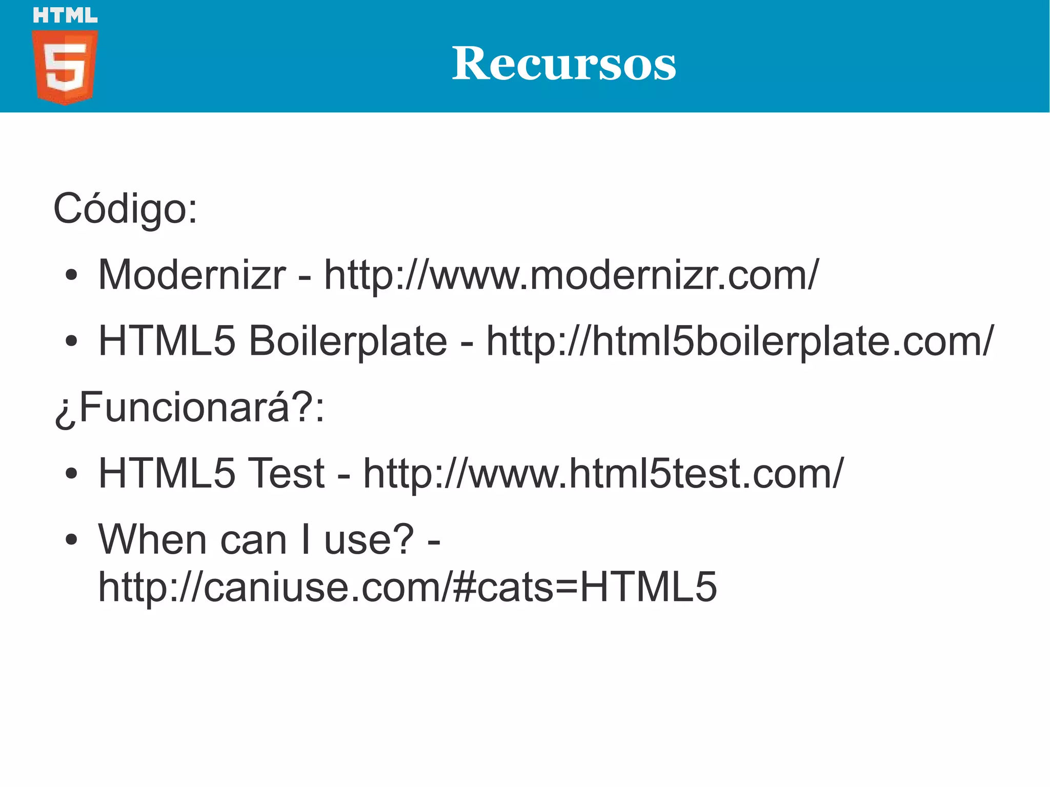 Recursos


Código:
●   Modernizr - http://www.modernizr.com/
●   HTML5 Boilerplate - http://html5boilerplate.com/
¿Funcionará?:
●   HTML5 Test - http://www.html5test.com/
●   When can I use? -
    http://caniuse.com/#cats=HTML5
 