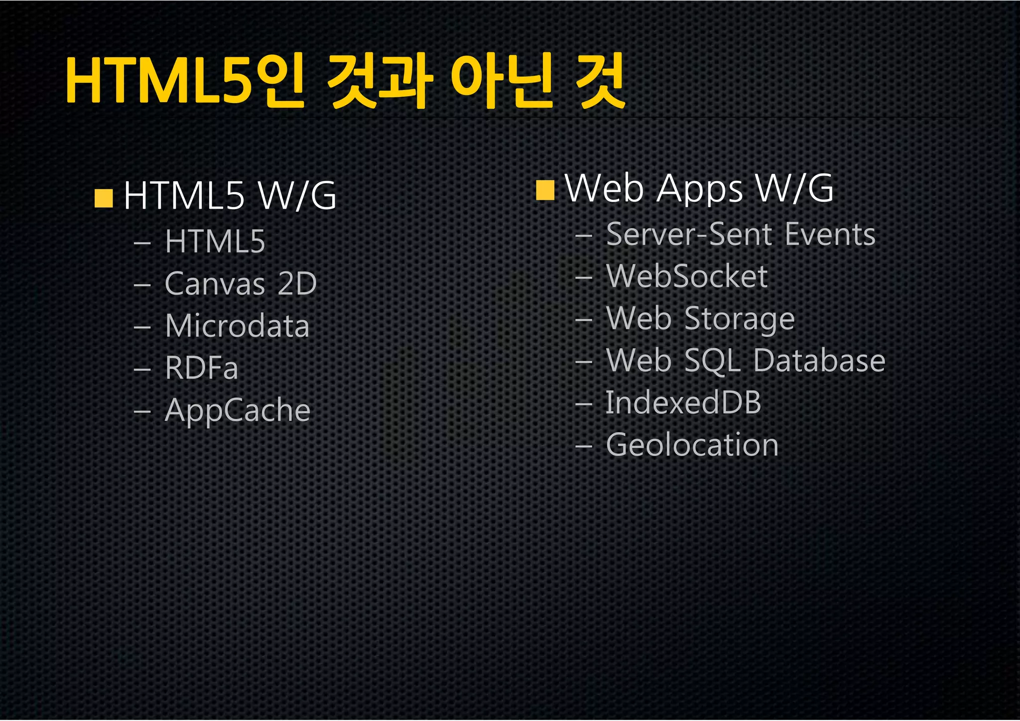 HTML5인 것과 아닌 것
 HTML5 W/G       Web Apps W/G
 –   HTML5       –   Server-Sent Events
 –   Canvas 2D   –   WebSocket
 –   Microdata   –   Web Storage
 –   RDFa        –   Web SQL Database
 –   AppCache    –   IndexedDB
                 –   Geolocation
 