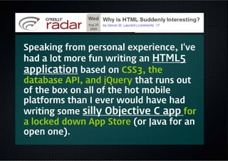 Speaking from personal experience, I've
had a lot more fun writing an HTML5
application based on CSS3, the
database API, and jQuery that runs out
of the box on all of the hot mobile
platforms than I ever would have had
writing some silly Objective C app for
a locked down App Store (or Java for an
open one).
 