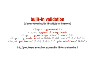 built-in validation
           (of course you should still validate on the server)

                 <input type=email>
             <input type=url required>
         <input type=range min=10 max=100>
 <input type=date min=2010-01-01 max=2010-12-31>
<input pattern="[0-9][A-Z]{3}" placeholder="9AAA">

     http://people.opera.com/brucel/demo/html5-forms-demo.html
 