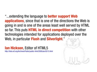 “...extending the language to better support Web
applications, since that is one of the directions the Web is
going in and is one of the areas least well served by HTML
so far. This puts HTML in direct competition with other
technologies intended for applications deployed over the
Web, in particular Flash and Silverlight.”

Ian Hickson, Editor of HTML5
http://lists.w3.org/Archives/Public/public-html/2009Jan/0215.html
 