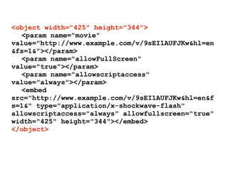 <object width="425" height="344">
  <param name="movie"
value="http://www.example.com/v/9sEI1AUFJKw&hl=en
&fs=1&"></param>
  <param name="allowFullScreen"
value="true"></param>
  <param name="allowscriptaccess"
value="always"></param>
  <embed
src="http://www.example.com/v/9sEI1AUFJKw&hl=en&f
s=1&" type="application/x-shockwave-flash"
allowscriptaccess="always" allowfullscreen="true"
width="425" height="344"></embed>
</object>
 