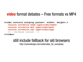 video format debates – Free formats vs MP4
<video controls autoplay poster=… width=… height=…>
   <source src=movie.webm type=video/webm>
   <source src=movie.mp4 type=video/mp4>
   <source src=movie.ogv type=video/ogg>
   <!-- fallback content -->
</video>


       still include fallback for old browsers
            http://camendesign.com/code/video_for_everybody
 