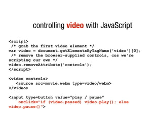 controlling video with JavaScript
<script>
 /* grab the first video element */
var video = document.getElementsByTagName('video')[0];
 /* remove the browser-supplied controls, cos we're
scripting our own */
video.removeAttribute('controls');
</script>

<video controls>
   <source src=movie.webm type=video/webm>
</video>

<input type=button value="play / pause"
    onclick="if (video.paused) video.play(); else
video.pause()">
 