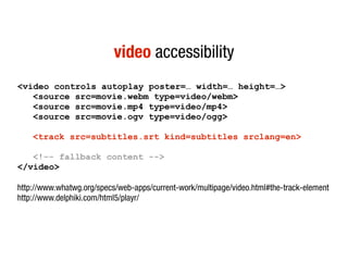 video accessibility
<video controls autoplay poster=… width=… height=…>
   <source src=movie.webm type=video/webm>
   <source src=movie.mp4 type=video/mp4>
   <source src=movie.ogv type=video/ogg>

    <track src=subtitles.srt kind=subtitles srclang=en>

   <!-- fallback content -->
</video>

http://www.whatwg.org/specs/web-apps/current-work/multipage/video.html#the-track-element
http://www.delphiki.com/html5/playr/
 